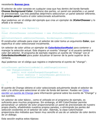 necesitarás Banner.java.
El selector de color consiste en cualquier cosa que hay dentro del borde llamado
Choose Background Color. Contiene dos partes, un panel con pestañas y un panel
de previsionado. Las tres pestañas delprimero seleccionan un panel selector diferente.
El preview panel mustra el color seleccionado actualmente.
Aquí podemos ver el código del ejemplo que crea un ejemplar de JColorChooser y lo
añade a la ventana:
Banner banner = new Banner();
...
final JColorChooser colorChooser = new JColorChooser(banner.getColor());
...
getContentPane().add(colorChooser, BorderLayout.CENTER);
El constructor utilizado para crear el selector de color toma un argumento Color, que
especifica el color seleccionaod inicialmente.
Un selector de color utiliza un ejemplar de ColorSelectionModel para contener y
manejar la selección actual. Este dispara un evento "change" si el usuario cambia el
color del selector. El programa de ejemplo registra un oyente de "change" con el
ColorSelectionModel para poder actualizar el banner de la parte superior de la
ventana.
Aquí podemos ver el código que registra e implementa el oyente de "change":
colorChooser.getSelectionModel().addChangeListener(
new ChangeListener() {
public void stateChanged(ChangeEvent e) {
Color newColor = colorChooser.getColor();
banner.setColor(newColor);
}
}
);
El oyente de Change obtiene el color seleccionado actualmente desde el selector de
color y lo utiliza para seleccionar el color de fondo del banner. Puedes ver Cómo
escribir un oyente de Change para información general sobre los evento de "Change" y
sus oyentes.
Un selector de color básico , como el utilizado en el programa de ejemplo, es
suficiente para muchos programas. Sin embargo, el API ColorChooser permite
personalizar un selector de oclor proporcionando un panel de previsionado de nuestro
propio diseño, añadiéndolo nuestros propios paneles, o eliminando los panles del
selección existentes en el selector de color. Además, la clase ColorChooser
proporciona dos métodos que hacen muy sencillo el uso de un selector de color dentro
de un diálogo.
Esta sección explica estos tópicos:
 