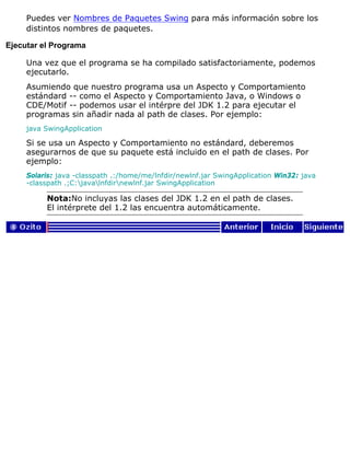 Puedes ver Nombres de Paquetes Swing para más información sobre los
distintos nombres de paquetes.
Ejecutar el Programa
Una vez que el programa se ha compilado satisfactoriamente, podemos
ejecutarlo.
Asumiendo que nuestro programa usa un Aspecto y Comportamiento
estándard -- como el Aspecto y Comportamiento Java, o Windows o
CDE/Motif -- podemos usar el intérpre del JDK 1.2 para ejecutar el
programas sin añadir nada al path de clases. Por ejemplo:
java SwingApplication
Si se usa un Aspecto y Comportamiento no estándard, deberemos
asegurarnos de que su paquete está incluido en el path de clases. Por
ejemplo:
Solaris: java -classpath .:/home/me/lnfdir/newlnf.jar SwingApplication Win32: java
-classpath .;C:javalnfdirnewlnf.jar SwingApplication
Nota:No incluyas las clases del JDK 1.2 en el path de clases.
El intérprete del 1.2 las encuentra automáticamente.
 