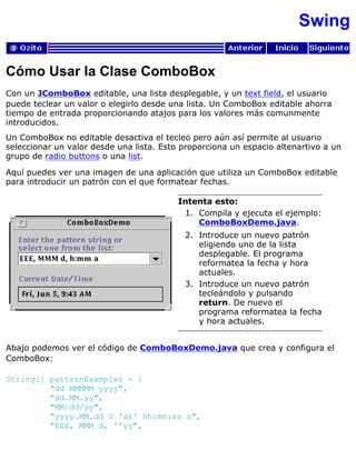 Swing
Cómo Usar la Clase ComboBox
Con un JComboBox editable, una lista desplegable, y un text field, el usuario
puede teclear un valor o elegirlo desde una lista. Un ComboBox editable ahorra
tiempo de entrada proporcionando atajos para los valores más comunmente
introducidos.
Un ComboBox no editable desactiva el tecleo pero aún así permite al usuario
seleccionar un valor desde una lista. Esto proporciona un espacio altenartivo a un
grupo de radio buttons o una list.
Aquí puedes ver una imagen de una aplicación que utiliza un ComboBox editable
para introducir un patrón con el que formatear fechas.
Intenta esto:
Compila y ejecuta el ejemplo:
ComboBoxDemo.java.
1.
Introduce un nuevo patrón
eligiendo uno de la lista
desplegable. El programa
reformatea la fecha y hora
actuales.
2.
Introduce un nuevo patrón
tecleándolo y pulsando
return. De nuevo el
programa reformatea la fecha
y hora actuales.
3.
Abajo podemos ver el código de ComboBoxDemo.java que crea y configura el
ComboBox:
String[] patternExamples = {
"dd MMMMM yyyy",
"dd.MM.yy",
"MM/dd/yy",
"yyyy.MM.dd G 'at' hh:mm:ss z",
"EEE, MMM d, ''yy",
 