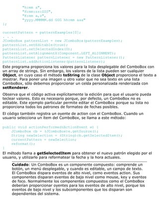 "h:mm a",
"H:mm:ss:SSS",
"K:mm a,z",
"yyyy.MMMMM.dd GGG hh:mm aaa"
};
currentPattern = patternExamples[0];
. . .
JComboBox patternList = new JComboBox(patternExamples);
patternList.setEditable(true);
patternList.setSelectedIndex(0);
patternList.setAlignmentX(Component.LEFT_ALIGNMENT);
PatternListener patternListener = new PatternListener();
patternList.addActionListener(patternListener);
Este programa proporciona los valores para la lista desplegable del ComboBox con
un array de strings. Sin embargo, los valores de la lista pueden ser cualquier
Object, en cuyo caso el método toString de la clase Object proporciona el texto a
mostrar. Para poner una imagen u otro valor que no sea texto en una lista
ComboBox, sólo debemos proporcionar un celda personalizada renderizada con
setRenderer.
Observa que el código activa explícitamente la edición para que el usuario pueda
teclear valores. Esto es necesario porque, por defecto, un ComboBox no es
editable. Este ejemplo particular permite editar el ComboBox porque su lista no
proporciona todos los patrones de formateo de fechas posibles.
El código también registra un oyente de action con el ComboBox. Cuando un
usuario selecciona un ítem del ComboBox, se llama a este método:
public void actionPerformed(ActionEvent e) {
JComboBox cb = (JComboBox)e.getSource();
String newSelection = (String)cb.getSelectedItem();
currentPattern = newSelection;
reformat();
}
El método llama a getSelectedItem para obtener el nuevo patrón elegido por el
usuario, y utilizarlo para reformatear la fecha y la hora actuales.
Cuidado: Un ComboBox es un componente compuesto: comprende un
botón, un menú desplegable, y cuando es editable, un campo de texto.
El ComboBox dispara eventos de alto nivel, como eventos action. Sus
componentes disparan eventos de bajo nivel como mouse, key y eventos
de foco. Normalmente los componentes compuestos como el ComboBox
deberían proporcionar oyentes para los eventos de alto nivel, porque los
eventos de bajo nivel y los subcomponentes que los disparan son
dependientes del sistema.
 