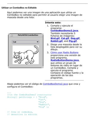 Utilizar un ComboBox no Editable
Aquí podemos ver una imagen de una aplicación que utiliza un
ComboBox no editable para permitir al usuario elegir una imagen de
mascota desde una lista:
Intenta esto:
Compila y ejecuta el
programa:
ComboBoxDemo2.java.
También necesitarás 5
ficheros de imágenes:
Bird.gif, Cat.gif, Dog.gif,
Rabbit.gif, and Pig.gif.
1.
Eleige una mascota desde la
lista desplegable para ver su
dibujo.
2.
Cómo usar Radio Buttons
proporciona una versión de
este programa,
RadioButtonDemo.java,
que utiliza un grupo de
botones de rádio en lugar de
un ComboBox. Compila y
ejecuta el programa.
Compara el código fuente y la
operación de los dos
programas.
3.
Abajo podemos ver el código de ComboBoxDemo2.java que crea y
configura el ComboBox:
...
//in the ComboBoxDemo2 constructor
String[] petStrings = { "Bird",
"Cat",
"Dog",
"Rabbit",
"Pig" };
// Crea el combobox,
// desactiva la edición
 