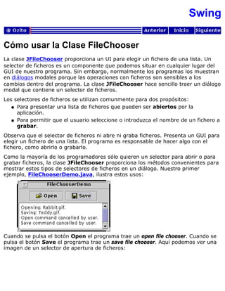Swing
Cómo usar la Clase FileChooser
La clase JFileChooser proporciona un UI para elegir un fichero de una lista. Un
selector de ficheros es un componente que podemos situar en cualquier lugar del
GUI de nuestro programa. Sin embargo, normalmente los programas los muestran
en diálogos modales porque las operaciones con ficheros son sensibles a los
cambios dentro del programa. La clase JFileChooser hace sencillo traer un diálogo
modal que contiene un selector de ficheros.
Los selectores de ficheros se utilizan comunmente para dos propósitos:
Para presentar una lista de ficheros que pueden ser abiertos por la
aplicación.
q
Para permitir que el usuario seleccione o introduzca el nombre de un fichero a
grabar.
q
Observa que el selector de ficheros ni abre ni graba ficheros. Presenta un GUI para
elegir un fichero de una lista. El programa es responsable de hacer algo con el
fichero, como abrirlo o grabarlo.
Como la mayoría de los programadores sólo quieren un selector para abrir o para
grabar ficheros, la clase JFileChooser proporciona los métodos convenientes para
mostrar estos tipos de selectores de ficheros en un diálogo. Nuestro primer
ejemplo, FileChooserDemo.java, ilustra estos usos:
Cuando se pulsa el botón Open el programa trae un open file chooser. Cuando se
pulsa el botón Save el programa trae un save file chooser. Aquí podemos ver una
imagen de un selector de apertura de ficheros:
 