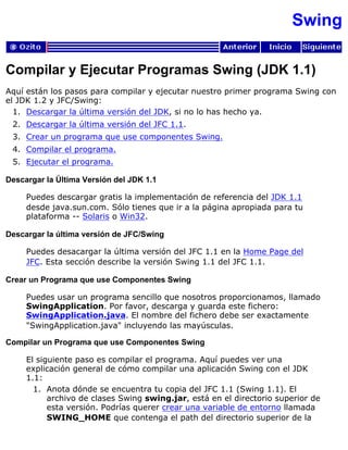 Swing
Compilar y Ejecutar Programas Swing (JDK 1.1)
Aquí están los pasos para compilar y ejecutar nuestro primer programa Swing con
el JDK 1.2 y JFC/Swing:
Descargar la última versión del JDK, si no lo has hecho ya.1.
Descargar la última versión del JFC 1.1.2.
Crear un programa que use componentes Swing.3.
Compilar el programa.4.
Ejecutar el programa.5.
Descargar la Última Versión del JDK 1.1
Puedes descargar gratis la implementación de referencia del JDK 1.1
desde java.sun.com. Sólo tienes que ir a la página apropiada para tu
plataforma -- Solaris o Win32.
Descargar la última versión de JFC/Swing
Puedes desacargar la última versión del JFC 1.1 en la Home Page del
JFC. Esta sección describe la versión Swing 1.1 del JFC 1.1.
Crear un Programa que use Componentes Swing
Puedes usar un programa sencillo que nosotros proporcionamos, llamado
SwingApplication. Por favor, descarga y guarda este fichero:
SwingApplication.java. El nombre del fichero debe ser exactamente
"SwingApplication.java" incluyendo las mayúsculas.
Compilar un Programa que use Componentes Swing
El siguiente paso es compilar el programa. Aquí puedes ver una
explicación general de cómo compilar una aplicación Swing con el JDK
1.1:
Anota dónde se encuentra tu copia del JFC 1.1 (Swing 1.1). El
archivo de clases Swing swing.jar, está en el directorio superior de
esta versión. Podrías querer crear una variable de entorno llamada
SWING_HOME que contenga el path del directorio superior de la
1.
 