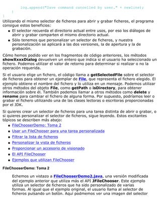 log.append("Save command cancelled by user." + newline);
}
}
Utilizando el mismo selector de ficheros para abrir y grabar ficheros, el programa
consigue estos beneficios:
El selector recuerda el directorio actual entre usos, por eso los diálogos de
abrir y grabar comparten el mismo directorio actual.
q
Sólo tenemos que personalizar un selector de ficheros, y nuestra
personalización se aplicará a las dos versiones, la de apertura y la de
grabación.
q
Cómo hemos podido ver en los fragmentos de código anteriores, los métodos
showXxxxDialog devuelven un entero que indica si el usuario ha seleccionado un
fichero. Podemos utilizar el valor de retorno para determinar si realizar o no la
operación requerida.
Si el usuario elige un fichero, el código llama a getSelectedFile sobre el selector
de ficheros para obtener un ejemplar de File, que representa el fichero elegido. El
ejemplo obtiene el nombre del fichero y lo utiliza en un mensaje. Podemos utilizar
otros métodos del objeto File, como getPath o isDirectory, para obtener
información sobre él. También podemos llamar a otros métodos como delete y
rename para cambiar el fichero de alguna forma. Por supuesto, podríamos leer o
grabar el fichero utilizando una de las clases lectoras o escritoras proporcionadas
por el JDK.
Si quieres crear un selector de ficheros para una tarea distinta de abrir o grabar, o
si quieres personalizar el selector de ficheros, sigue leyendo. Estos excitantes
tópicos se describen más abajo:
FileChooserDemo: Toma 2q
Usar un FileChooser para una tarea personalizadaq
Filtrar la lista de ficherosq
Personalizar la vista de ficherosq
Proporcionar un accesorio de visionadoq
El API FileChooserq
Ejemplos que utilizan FileChooserq
FileChooserDemo: Toma 2
Echemos un vistazo a FileChooserDemo2.java, una versión modificada
del ejemplo anterior que utiliza más el API JFileChooser. Este ejemplo
utiliza un selector de ficheros que ha sido personalizado de varias
formas. Al igual que el ejemplo original, el usuario llama al selector de
ficheros pulsando un botón. Aquí podmemos ver una imagen del selector
 