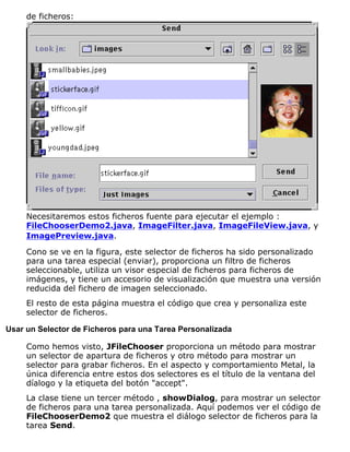 de ficheros:
Necesitaremos estos ficheros fuente para ejecutar el ejemplo :
FileChooserDemo2.java, ImageFilter.java, ImageFileView.java, y
ImagePreview.java.
Cono se ve en la figura, este selector de ficheros ha sido personalizado
para una tarea especial (enviar), proporciona un filtro de ficheros
seleccionable, utiliza un visor especial de ficheros para ficheros de
imágenes, y tiene un accesorio de visualización que muestra una versión
reducida del fichero de imagen seleccionado.
El resto de esta página muestra el código que crea y personaliza este
selector de ficheros.
Usar un Selector de Ficheros para una Tarea Personalizada
Como hemos visto, JFileChooser proporciona un método para mostrar
un selector de apartura de ficheros y otro método para mostrar un
selector para grabar ficheros. En el aspecto y comportamiento Metal, la
única diferencia entre estos dos selectores es el título de la ventana del
díalogo y la etiqueta del botón "accept".
La clase tiene un tercer método , showDialog, para mostrar un selector
de ficheros para una tarea personalizada. Aquí podemos ver el código de
FileChooserDemo2 que muestra el diálogo selector de ficheros para la
tarea Send.
 
