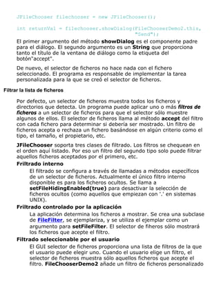 JFileChooser filechooser = new JFileChooser();
int returnVal = filechooser.showDialog(FileChooserDemo2.this,
"Send");
El primer argumento del método showDialog es el componente padre
para el diálogo. El segundo argumento es un String que proporciona
tanto el título de la ventana de diálogo como la etiqueta del
botón"accept".
De nuevo, el selector de ficheros no hace nada con el fichero
seleccionado. El programa es responsable de implementar la tarea
personalizada para la que se creó el selector de ficheros.
Filtrar la lista de ficheros
Por defecto, un selector de ficheros muestra todos los ficheros y
directorios que detecta. Un programa puede aplicar uno o más filtros de
ficheros a un selector de ficheros para que el selector sólo muestre
algunos de ellos. El selector de ficheros llama al método accept del filtro
con cada fichero para determinar si debería ser mostrado. Un filtro de
ficheros acepta o rechaza un fichero basándose en algún criterio como el
tipo, el tamaño, el propietario, etc.
JFileChooser soporta tres clases de filtrado. Los filtros se chequean en
el orden aquí listado. Por eso un filtro del segundo tipo solo puede filtrar
aquellos ficheros aceptados por el primero, etc.
Friltrado interno
El filtrado se configura a través de llamadas a métodos específicos
de un selector de ficheros. Actualmente el único filtro interno
disponible es para los ficheros ocultos. Se llama a
setFileHidingEnabled(true) para desactivar la selección de
ficheros ocultos (como aquellos que empiezan con '.' en sistemas
UNIX).
Friltrado controlado por la aplicación
La aplicación determina los ficheros a mostrar. Se crea una subclase
de FileFilter, se ejemplariza, y se utiliza el ejemplar como un
argumento para setFileFilter. El selector de fiheros sólo mostrará
los ficheros que acepte el filtro.
Filtrado seleccionable por el usuario
El GUI selector de ficheros proporciona una lista de filtros de la que
el usuario puede elegir uno. Cuando el usuario elige un filtro, el
selector de ficheros muestra sólo aquellos ficheros que acepte el
filtro. FileChooserDemo2 añade un filtro de ficheros personalizado
 