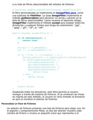 a su lista de filtros seleccionables del selector de ficheros:
filechooser.addChoosableFileFilter(new ImageFilter());
El filtro personalizado se implementa en ImageFilter.java, como
una sublcase de FileFilter. La clase ImageFilter implementa el
método getDescription para devolver un string y ponerlo en la
lista de filtros seleccionables. Como muestra el siguiente código,
ImageFilter implementa el método accept para aceptar todos los
directorios y cualquier fichero que tenga las extensiones ".jpg",
".jpeg", ".gif", ".tif", or ".tiff".
public boolean accept(File f) {
if (f.isDirectory()) {
return true;
}
String s = f.getName();
int i = s.lastIndexOf('.');
if (i > 0 && i < s.length() - 1) {
String extension = s.substring(i+1).toLowerCase();
if (tiff.equals(extension) ||
tif.equals(extension) ||
gif.equals(extension) ||
jpeg.equals(extension) ||
jpg.equals(extension)) {
return true;
} else {
return false;
}
}
return false;
}
Aceptando todos los directorios, este filtro permite al usuario
navegar a través del sistema de ficheros. Si se omitieran las líneas
en negrita de este método, el usuario se vería limitado al directorio
en que se inicializó el selector de ficheros.
Personalizar un Visor de Ficheros
Un selector de ficheros presenta una lista de ficheros para elegir uno. En
el aspecto y comportamiento Metal, la lista del selector muestra cada
nombre de fichero y mustra un pequeño icono que representa si el
 