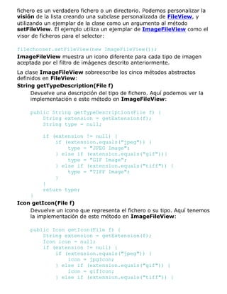 fichero es un verdadero fichero o un directorio. Podemos personalizar la
visión de la lista creando una subclase personalizada de FileView, y
utilizando un ejemplar de la clase como un argumento al método
setFileView. El ejemplo utiliza un ejemplar de ImageFileView como el
visor de ficheros para el selector:
filechooser.setFileView(new ImageFileView());
ImageFileView muestra un icono diferente para cada tipo de imagen
aceptada por el filtro de imágenes descrito anteriormente.
La clase ImageFileView sobreescribe los cinco métodos abstractos
definidos en FileView:
String getTypeDescription(File f)
Devuelve una descripción del tipo de fichero. Aquí podemos ver la
implementación e este método en ImageFileView:
public String getTypeDescription(File f) {
String extension = getExtension(f);
String type = null;
if (extension != null) {
if (extension.equals("jpeg")) {
type = "JPEG Image";
} else if (extension.equals("gif")){
type = "GIF Image";
} else if (extension.equals("tiff")) {
type = "TIFF Image";
}
}
return type;
}
Icon getIcon(File f)
Devuelve un icono que representa el fichero o su tipo. Aquí tenemos
la implementación de este método en ImageFileView:
public Icon getIcon(File f) {
String extension = getExtension(f);
Icon icon = null;
if (extension != null) {
if (extension.equals("jpeg")) {
icon = jpgIcon;
} else if (extension.equals("gif")) {
icon = gifIcon;
} else if (extension.equals("tiff")) {
 