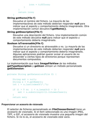 icon = tiffIcon;
}
}
return icon;
}
String getName(File f)
Devuelve el nombre del fichero. La mayoría de las
implementaciónes de este método deberían responder null para
indicar que el aspecto y comportamiento debería imaginárselo. Otra
implementación común devuelve f.getName().
String getDescription(File f)
Devuelve una descripción del fichero. Una implementación común
de este método devuelve null para indicar que el aspecto y
comportamiento debería imaginárselo.
Boolean isTraversable(File f)
Devuelve si un directorio es atravesable o no. La mayoría de las
implementaciones de este método deberían responder null para
indicar que el aspecto y comportamiento debería imaginárselo.
Algunas aplicaciones podrían querer avisar al usuario de no
descender a ciertos tipos de directorios porque representan
documentos compuestos.
La implementación que hace ImageFileView de los métodos
getTypeDescription y getIcon utilizan un método personalizado
getExtension:
private String getExtension(File f) {
String ext = null;
String s = f.getName();
int i = s.lastIndexOf('.');
if (i > 0 && i < s.length() - 1) {
ext = s.substring(i+1).toLowerCase();
}
return ext;
}
Proporcionar un acesorio de visionado
El selector de ficheros personalizado en FileChooserDemo2 tiene un
accesorio de visionado. Si el ítem seleccionado es una imagen JPEG,
TIFF, o GIF, el accesorio de visionado muestra una pequeña imagen del
fichero. Si no lo es, el accesorio de visionado está vacío.
 