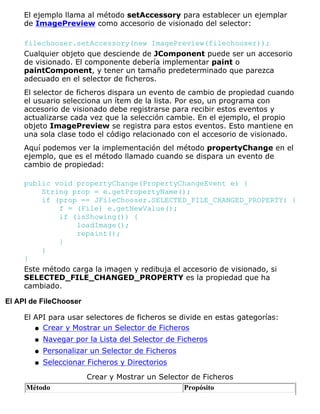 El ejemplo llama al método setAccessory para establecer un ejemplar
de ImagePreview como accesorio de visionado del selector:
filechooser.setAccessory(new ImagePreview(filechooser));
Cualquier objeto que desciende de JComponent puede ser un accesorio
de visionado. El componente debería implementar paint o
paintComponent, y tener un tamaño predeterminado que parezca
adecuado en el selector de ficheros.
El selector de ficheros dispara un evento de cambio de propiedad cuando
el usuario selecciona un ítem de la lista. Por eso, un programa con
accesorio de visionado debe registrarse para recibir estos eventos y
actualizarse cada vez que la selección cambie. En el ejemplo, el propio
objeto ImagePreview se registra para estos eventos. Esto mantiene en
una sola clase todo el código relacionado con el accesorio de visionado.
Aquí podemos ver la implementación del método propertyChange en el
ejemplo, que es el método llamado cuando se dispara un evento de
cambio de propiedad:
public void propertyChange(PropertyChangeEvent e) {
String prop = e.getPropertyName();
if (prop == JFileChooser.SELECTED_FILE_CHANGED_PROPERTY) {
f = (File) e.getNewValue();
if (isShowing()) {
loadImage();
repaint();
}
}
}
Este método carga la imagen y redibuja el accesorio de visionado, si
SELECTED_FILE_CHANGED_PROPERTY es la propiedad que ha
cambiado.
El API de FileChooser
El API para usar selectores de ficheros se divide en estas gategorías:
Crear y Mostrar un Selector de Ficherosq
Navegar por la Lista del Selector de Ficherosq
Personalizar un Selector de Ficherosq
Seleccionar Ficheros y Directoriosq
Crear y Mostrar un Selector de Ficheros
Método Propósito
 