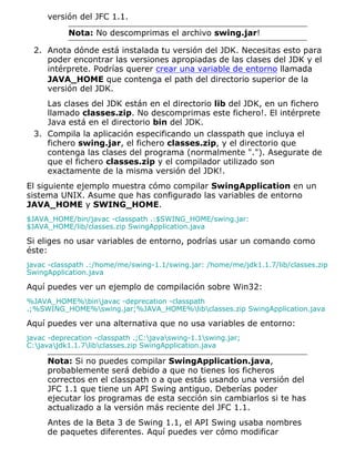 versión del JFC 1.1.
Nota: No descomprimas el archivo swing.jar!
Anota dónde está instalada tu versión del JDK. Necesitas esto para
poder encontrar las versiones apropiadas de las clases del JDK y el
intérprete. Podrías querer crear una variable de entorno llamada
JAVA_HOME que contenga el path del directorio superior de la
versión del JDK.
Las clases del JDK están en el directorio lib del JDK, en un fichero
llamado classes.zip. No descomprimas este fichero!. El intérprete
Java está en el directorio bin del JDK.
2.
Compila la aplicación especificando un classpath que incluya el
fichero swing.jar, el fichero classes.zip, y el directorio que
contenga las clases del programa (normalmente "."). Asegurate de
que el fichero classes.zip y el compilador utilizado son
exactamente de la misma versión del JDK!.
3.
El siguiente ejemplo muestra cómo compilar SwingApplication en un
sistema UNIX. Asume que has configurado las variables de entorno
JAVA_HOME y SWING_HOME.
$JAVA_HOME/bin/javac -classpath .:$SWING_HOME/swing.jar:
$JAVA_HOME/lib/classes.zip SwingApplication.java
Si eliges no usar variables de entorno, podrías usar un comando como
éste:
javac -classpath .:/home/me/swing-1.1/swing.jar: /home/me/jdk1.1.7/lib/classes.zip
SwingApplication.java
Aquí puedes ver un ejemplo de compilación sobre Win32:
%JAVA_HOME%binjavac -deprecation -classpath
.;%SWING_HOME%swing.jar;%JAVA_HOME%libclasses.zip SwingApplication.java
Aquí puedes ver una alternativa que no usa variables de entorno:
javac -deprecation -classpath .;C:javaswing-1.1swing.jar;
C:javajdk1.1.7libclasses.zip SwingApplication.java
Nota: Si no puedes compilar SwingApplication.java,
probablemente será debido a que no tienes los ficheros
correctos en el classpath o a que estás usando una versión del
JFC 1.1 que tiene un API Swing antiguo. Deberías poder
ejecutar los programas de esta sección sin cambiarlos si te has
actualizado a la versión más reciente del JFC 1.1.
Antes de la Beta 3 de Swing 1.1, el API Swing usaba nombres
de paquetes diferentes. Aquí puedes ver cómo modificar
 