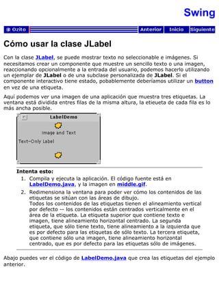 Swing
Cómo usar la clase JLabel
Con la clase JLabel, se puede mostrar texto no seleccionable e imágenes. Si
necesitamos crear un componente que muestre un sencillo texto o una imagen,
reaccionando opcionalmente a la entrada del usuario, podemos hacerlo utilizando
un ejemplar de JLabel o de una subclase personalizada de JLabel. Si el
componente interactivo tiene estado, pobablemente deberíamos utilizar un button
en vez de una etiqueta.
Aquí podemos ver una imagen de una aplicación que muestra tres etiquetas. La
ventana está dividida entres filas de la misma altura, la etieueta de cada fila es lo
más ancha posible.
Intenta esto:
Compila y ejecuta la aplicación. El código fuente está en
LabelDemo.java, y la imagen en middle.gif.
1.
Redimensiona la ventana para poder ver cómo los contenidos de las
etiquetas se sitúan con las áreas de dibujo.
Todos los contenidos de las etiquetas tienen el alineamiento vertical
por defecto -- los contenidos están centrados verticalmente en el
área de la etiqueta. La etiqueta superior que contiene texto e
imagen, tiene alineamiento horizontal centrado. La segunda
etiqueta, que sólo tiene texto, tiene alineamiento a la izquierda que
es por defecto para las etiquetas de sólo texto. La tercera etiqueta,
que contiene sólo una imagen, tiene alineamiento horizontal
centrado, que es por defecto para las etiquetas sólo de imágenes.
2.
Abajo puedes ver el código de LabelDemo.java que crea las etiquetas del ejemplo
anterior.
 