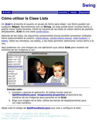 Swing
Cómo utilizar la Clase Lists
Un JList le presenta al usuario un grupo de ítems para elegir. Los ítems pueden ser
cualquier Object. Normalmente son un String. Un lista puede tener muchos ítems, o
podría crecer hasta tenerlos. Cómo la mayoría de las listas se sitúan dentro de paneles
desplazables, JList es una clase scroll-savvy.
Además de las listas, los siguientes componentes Swing también presentan múltiples
ítems seleccionables al usuario: check boxes, combo boxes,menus, radio buttons, y
tables. Sólos los checkbox, las tablas, y las listas permiten seleccionar varios ítems a la
vez.
Aquí podemos ver una imagen de una aplicación que utiliza JList para mostrar los
nombres de las imágenes a ver.
Intenta esto:
Compila y ejecuta la aplicación. El código fuente está en
SplitPaneDemo.java. imagenames.properties proporciona los
nombres de las imágenes para ponerlos en el JList.
1.
Elige una imagen de la lista. Utiliza las barras de desplazamiento para
ver más nombres.
2.
Abajo está el código de SplitPaneDemo.java que crea y configura la lista:
...where member variables are declared
this Vector is initialized from a properties file...
static Vector imageList;
 