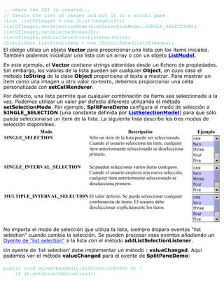 ...where the GUI is created...
// Create the list of images and put it in a scroll pane
JList listOfImages = new JList(imageList);
listOfImages.setSelectionMode(ListSelectionModel.SINGLE_SELECTION);
listOfImages.setSelectedIndex(0);
listOfImages.addListSelectionListener(this);
JScrollPane listScrollPane = new JScrollPane(listOfImages);
El código utiliza un objeto Vector para proporcionar una lista con los ítems iniciales.
También podemos inicializar una lista con un array o con un objeto ListModel.
En este ejemplo, el Vector contiene strings obtenidas desde un fichero de propiedades.
Sin embargo, los valores de la lista pueden ser cualquier Object, en cuyo caso el
método toString de la clase Object proporciona el texto a mostrar. Para mostrar un
ítem como una imagen u otro valor no-texto, debemos proporcionar una celta
personalizada con setCellRenderer.
Por defecto, una lista permite que cualquier combinación de ítems sea seleccionada a la
vez. Podemos utilizar un valor por defecto diferente utilizando el método
setSelectionMode. Por ejemplo, SplitPaneDemo configura el modo de selección a
SINGLE_SELECTION (una constante definida por ListSelectionModel) para que sólo
pueda seleccionarse un ítem de la lista. La siguiente lista describe los tres modos de
selección disponibles.
Modo Descripción Ejemplo
SINGLE_SELECTION Sólo un ítem de la lista puede ser seleccionado.
Cuando el usuario selecciona un ítem, cualquier
ítem anteriormente seleccionado se deselecciona
primero.
SINGLE_INTERVAL_SELECTION Se pueden seleccionar varios ítems contiguos.
Cuando el usuario empieza una nueva selección,
cualquier ítem anteriormente seleccionado se
deselecciona primero.
MULTIPLE_INTERVAL_SELECTION El valor defecto. Se puede seleccionar cualquier
combinación de ítems. El usuario debe
deseleccionar explícitamente los ítems.
No importa el modo de selección que utiliza la lista, siempre dispara eventos "list
selection" cuando cambia la selección. Se pueden procesar esos eventos añadiendo un
Oyente de "list selection" a la lista con el método addListSelectionListener.
Un oyente de 'list selection' debe implementar un método : valueChanged. Aquí
podemos ver el método valueChanged para el oyente de SplitPaneDemo:
public void valueChanged(ListSelectionEvent e) {
if (e.getValueIsAdjusting())
 