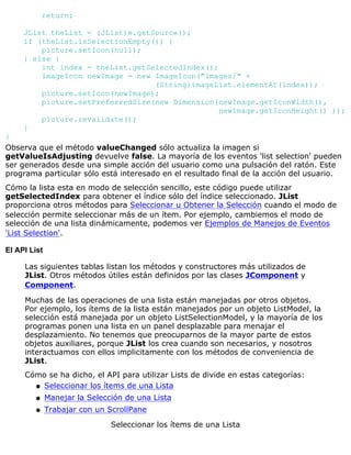 return;
JList theList = (JList)e.getSource();
if (theList.isSelectionEmpty()) {
picture.setIcon(null);
} else {
int index = theList.getSelectedIndex();
ImageIcon newImage = new ImageIcon("images/" +
(String)imageList.elementAt(index));
picture.setIcon(newImage);
picture.setPreferredSize(new Dimension(newImage.getIconWidth(),
newImage.getIconHeight() ));
picture.revalidate();
}
}
Observa que el método valueChanged sólo actualiza la imagen si
getValueIsAdjusting devuelve false. La mayoría de los eventos 'list selection' pueden
ser generados desde una simple acción del usuario como una pulsación del ratón. Este
programa particular sólo está interesado en el resultado final de la acción del usuario.
Cómo la lista esta en modo de selección sencillo, este código puede utilizar
getSelectedIndex para obtener el índice sólo del índice seleccionado. JList
proporciona otros métodos para Seleccionar u Obtener la Selección cuando el modo de
selección permite seleccionar más de un ítem. Por ejemplo, cambiemos el modo de
selección de una lista dinámicamente, podemos ver Ejemplos de Manejos de Eventos
'List Selection'.
El API List
Las siguientes tablas listan los métodos y constructores más utilizados de
JList. Otros métodos útiles están definidos por las clases JComponent y
Component.
Muchas de las operaciones de una lista están manejadas por otros objetos.
Por ejemplo, los ítems de la lista están manejados por un objeto ListModel, la
selección está manejada por un objeto ListSelectionModel, y la mayoría de los
programas ponen una lista en un panel desplazable para menajar el
desplazamiento. No tenemos que preocuparnos de la mayor parte de estos
objetos auxiliares, porque JList los crea cuando son necesarios, y nosotros
interactuamos con ellos implicitamente con los métodos de conveniencia de
JList.
Cómo se ha dicho, el API para utilizar Lists de divide en estas categorías:
Seleccionar los ítems de una Listaq
Manejar la Selección de una Listaq
Trabajar con un ScrollPaneq
Seleccionar los ítems de una Lista
 