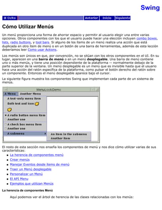 Swing
Cómo Utilizar Menús
Un menú proporciona una forma de ahorrar espacio y permitir al usuario elegir una entre varias
opciones. Otros componentes con los que el usuario puede hacer una elección incluyen combo boxes,
lists, radio buttons, y tool bars. Si alguno de los ítems de un menú realiza una acción que está
duplicada en otro ítem de menú o en un botón de una barra de herramientas, además de esta lección
deberíamos leer Como usar Actions.
Los menús son únicos en que, por convención, no se sitúan con los otros componentes en el UI. En su
lugar, aparecen en una barra de menú o en un menú desplegable. Una barra de menú contiene
uno o más menús, y tiene una posición dependiente de la plataforma -- normalmente debajo de la
parte superior de la ventana. Un menú desplegable es un menú que es invisible hasta que el usuario
hace una acción del ratón específica de la plataforma, como pulsar el botón derecho del ratón sobre
un componente. Entonces el menú desplegable aparece bajo el cursor.
La siguiente figura muestra los componentes Swing que implementan cada parte de un sistema de
menús.
El resto de esta sección nos enseña los componentes de menú y nos dice cómo utilizar varias de sus
características:
La herencia de componentes menúq
Crear menúsq
Manejar Eventos desde ítems de menúq
Traer un Menú desplegableq
Personalizar un Menúq
El API Menuq
Ejemplos que utilizan Menúsq
La herencia de componentes Menú
Aquí podemos ver el árbol de herencia de las clases relacionadas con los menús:
 