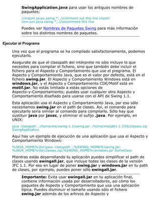 SwingApplication.java para usar los antiguos nombres de
paquetes:
//import javax.swing.*; //comment out this line import
com.sun.java.swing.*; //uncomment this line
Puedes ver Nombres de Paquetes Swing para más información
sobre los distintos nombres de paquetes.
Ejecutar el Programa
Una vez que el programa se ha compilado satisfactoriamente, podemos
ejecutarlo.
Asegurate de que el classpath del intérprete no sólo incluye lo que
necesites para compilar el fichero, sino que también debe incluir el
fichero para el Aspecto y Comportamiento que use el programa. El
Aspecto y Comportamiento Java, que es el valor por defecto, está en el
fichero swing.jar. El Aspecto y Comportamiento Windows está en
windows.jar, y el Aspecto y Comportamiento CDE/Motif está en
motif.jar. No estás limitado a estas opciones de
Aspecto-y-Comportamiento; puedes usar cualquier otro Aspecto y
Comportamiento diseñado para usarse con el API de Swing 1.1.
Esta aplicación usa el Aspecto y Comportamiento Java, por eso sólo
necesitamos swing.jar en el path de clases. Así, el comando para
ejecutarlo sería similar al comando para compilarlo. Sólo hay que
sustituir java por javac, y eliminar el sufijo .java. Por ejemplo, en
UNIX:
java -classpath .:/home/me/swing-1.1/swing.jar: /home/me/jdk1.1.7/lib/classes.zip
SwingApplication
Aquí hay un ejemplo de ejecución de una aplicación que usa el Aspecto y
Comportamiento Windows:
%JAVA_HOME%binjava -classpath .;%SWING_HOME%swing.jar;
%JAVA_HOME%libclasses.zip;%SWING_HOME%windows.jar SomeClass
Mientras estás desarrollando tu aplicación puedes simplificar el path de
clases usando swingall.jar, que incluye todas las clases de la versión
JFC 1.1. Por eso en lugar de poner swing.jar y windows.jar en tu path
de clases, por ejemplo, puedes poner sólo swingall.jar.
Importante: Evita usar swingall.jar en tu aplicación final,
contiene información usada por desarrolladores, así cómo los
paquetes de Aspecto y Comportamiento que usa una aplicación
típica. Puedes disminuir el tamaño usando sólo el fichero
swing.jar además de los arhivos de Aspecto y
 