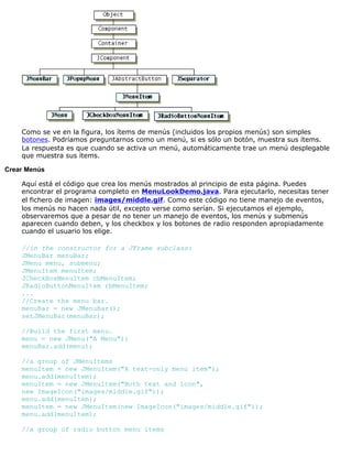 Como se ve en la figura, los ítems de menús (incluidos los propios menús) son simples
botones. Podríamos preguntarnos como un menú, si es sólo un botón, muestra sus ítems.
La respuesta es que cuando se activa un menú, automáticamente trae un menú desplegable
que muestra sus ítems.
Crear Menús
Aquí está el código que crea los menús mostrados al principio de esta página. Puedes
encontrar el programa completo en MenuLookDemo.java. Para ejecutarlo, necesitas tener
el fichero de imagen: images/middle.gif. Como este código no tiene manejo de eventos,
los menús no hacen nada útil, excepto verse como serían. Si ejecutamos el ejemplo,
observaremos que a pesar de no tener un manejo de eventos, los menús y submenús
aparecen cuando deben, y los checkbox y los botones de radio responden apropiadamente
cuando el usuario los elige.
//in the constructor for a JFrame subclass:
JMenuBar menuBar;
JMenu menu, submenu;
JMenuItem menuItem;
JCheckBoxMenuItem cbMenuItem;
JRadioButtonMenuItem rbMenuItem;
...
//Create the menu bar.
menuBar = new JMenuBar();
setJMenuBar(menuBar);
//Build the first menu.
menu = new JMenu("A Menu");
menuBar.add(menu);
//a group of JMenuItems
menuItem = new JMenuItem("A text-only menu item");
menu.add(menuItem);
menuItem = new JMenuItem("Both text and icon",
new ImageIcon("images/middle.gif"));
menu.add(menuItem);
menuItem = new JMenuItem(new ImageIcon("images/middle.gif"));
menu.add(menuItem);
//a group of radio button menu items
 