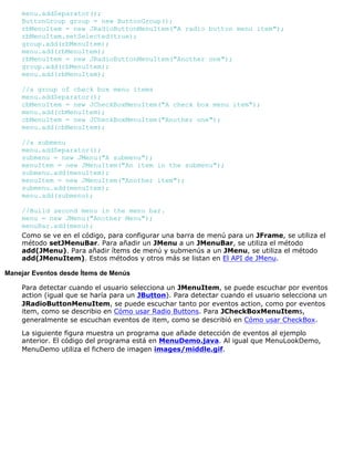 menu.addSeparator();
ButtonGroup group = new ButtonGroup();
rbMenuItem = new JRadioButtonMenuItem("A radio button menu item");
rbMenuItem.setSelected(true);
group.add(rbMenuItem);
menu.add(rbMenuItem);
rbMenuItem = new JRadioButtonMenuItem("Another one");
group.add(rbMenuItem);
menu.add(rbMenuItem);
//a group of check box menu items
menu.addSeparator();
cbMenuItem = new JCheckBoxMenuItem("A check box menu item");
menu.add(cbMenuItem);
cbMenuItem = new JCheckBoxMenuItem("Another one");
menu.add(cbMenuItem);
//a submenu
menu.addSeparator();
submenu = new JMenu("A submenu");
menuItem = new JMenuItem("An item in the submenu");
submenu.add(menuItem);
menuItem = new JMenuItem("Another item");
submenu.add(menuItem);
menu.add(submenu);
//Build second menu in the menu bar.
menu = new JMenu("Another Menu");
menuBar.add(menu);
Como se ve en el código, para configurar una barra de menú para un JFrame, se utiliza el
método setJMenuBar. Para añadir un JMenu a un JMenuBar, se utiliza el método
add(JMenu). Para añadir ítems de menú y submenús a un JMenu, se utiliza el método
add(JMenuItem). Estos métodos y otros más se listan en El API de JMenu.
Manejar Eventos desde Ítems de Menús
Para detectar cuando el usuario selecciona un JMenuItem, se puede escuchar por eventos
action (igual que se haría para un JButton). Para detectar cuando el usuario selecciona un
JRadioButtonMenuItem, se puede escuchar tanto por eventos action, como por eventos
item, como se describio en Cómo usar Radio Buttons. Para JCheckBoxMenuItems,
generalmente se escuchan eventos de item, como se describió en Cómo usar CheckBox.
La siguiente figura muestra un programa que añade detección de eventos al ejemplo
anterior. El código del programa está en MenuDemo.java. Al igual que MenuLookDemo,
MenuDemo utiliza el fichero de imagen images/middle.gif.
 