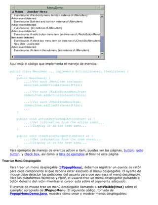 Aquí está el código que implementa el manejo de eventos:
public class MenuDemo ... implements ActionListener, ItemListener {
...
public MenuDemo() {
...//for each JMenuItem instance:
menuItem.addActionListener(this);
...//for each JRadioButtonMenuItem:
rbMenuItem.addActionListener(this);
...//for each JCheckBoxMenuItem:
cbMenuItem.addItemListener(this);
...
}
public void actionPerformed(ActionEvent e) {
...//Get information from the action event...
...//Display it in the text area...
}
public void itemStateChanged(ItemEvent e) {
...//Get information from the item event...
...//Display it in the text area...
}
Para ejemplos de manejo de eventos action e item, puedes ver las páginas, button, radio
button, y check box, así como la lista de ejemplos al final de esta página
Traer un Menú Desplegable
Para traer un menú desplegable (JPopupMenu), debemos registrar un oyente de ratón
para cada componente al que debería estar asociado el menú desplegable. El oyente de
mouse debe detectar las peticiones del usuario para que aparezca el menú desplegable.
Para las plataformas Windows y Motif, el usuario trae un menú desplegable pulsando el
botón derecho del ratón mientras el cursor está sobre el coponente adecuado.
El oyente de mouse trae un menú desplegable llamando a setVisible(true) sobre el
ejemplar apropiado de JPopupMenu. El siguiente código, tomado de
PopupMenuDemo.java, muestra cómo crear y mostrar menús desplegables:
 