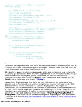 ...//where instance variables are declared:
JPopupMenu popup;
...//where the GUI is constructed:
//Create the popup menu.
popup = new JPopupMenu();
menuItem = new JMenuItem("A popup menu item");
menuItem.addActionListener(this);
popup.add(menuItem);
menuItem = new JMenuItem("Another popup menu item");
menuItem.addActionListener(this);
popup.add(menuItem);
//Add listener to components that can bring up popup menus.
MouseListener popupListener = new PopupListener();
output.addMouseListener(popupListener);
menuBar.addMouseListener(popupListener);
...
class PopupListener extends MouseAdapter {
public void mousePressed(MouseEvent e) {
maybeShowPopup(e);
}
public void mouseReleased(MouseEvent e) {
maybeShowPopup(e);
}
private void maybeShowPopup(MouseEvent e) {
if (e.isPopupTrigger()) {
popup.show(e.getComponent(),
e.getX(), e.getY());
}
}
}
Los menús desplegables tienen unos pocos detalles interesantes de implementación. Uno es
que cada menú tiene un menú desplegable apropiado. Cuando el menú se activa, utiliza su
menú desplegable para mostrar sus ítems de menú.
Otro detalle es que un propio menú desplegable utiliza otro componente para implementar
la ventana que contiene los ítems del menú. Dependiendo de las circunstancias bajo las que
se muestre el menú desplegable, podría implementar su "ventana" utilizando un
componente de peso ligero (como un JPanel), un componente de peso medio (como un
Panel), o una ventana de peso pesado (Window).
Las ventanas desplegables de peso ligero son más eficientes que las ventanas de peso
pesado, pero no funcionan bien si tenemos componentes pesados dentro de nuestro GUI.
Especificamente, cuando un área de una ventana desplegable de peso ligero se
intersecciona con un componente de peso pesado, el componente de peso pesado se dibuja
encima. Esta es una de las razones porla que recomendamos no mezclar componentes de
peso ligero y de peso pesado. Si realmente necesitamos utilizar un componente de peso
pesado en nuestro GUI, podemos utilizar el método setLightWeightPopupEnabled de
JPopupMenu para desactivar las ventanas desplegables de peso ligero. Para más detalles
puedes ver el artículo Mezclar componentes de peso ligero y pesado, de La conexión Swing.
(En inglés).
Personalizar la Distribución de un Menú
 