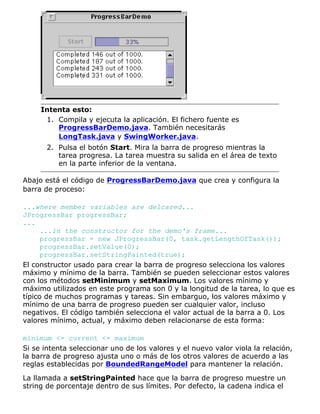 Intenta esto:
Compila y ejecuta la aplicación. El fichero fuente es
ProgressBarDemo.java. También necesitarás
LongTask.java y SwingWorker.java.
1.
Pulsa el botón Start. Mira la barra de progreso mientras la
tarea progresa. La tarea muestra su salida en el área de texto
en la parte inferior de la ventana.
2.
Abajo está el código de ProgressBarDemo.java que crea y configura la
barra de proceso:
...where member variables are delcared...
JProgressBar progressBar;
...
...in the constructor for the demo's frame...
progressBar = new JProgressBar(0, task.getLengthOfTask());
progressBar.setValue(0);
progressBar.setStringPainted(true);
El constructor usado para crear la barra de progreso selecciona los valores
máximo y mínimo de la barra. También se pueden seleccionar estos valores
con los métodos setMinimum y setMaximum. Los valores mínimo y
máximo utilizados en este programa son 0 y la longitud de la tarea, lo que es
típico de muchos programas y tareas. Sin embarguo, los valores máximo y
mínimo de una barra de progreso pueden ser cualquier valor, incluso
negativos. El código también selecciona el valor actual de la barra a 0. Los
valores mínimo, actual, y máximo deben relacionarse de esta forma:
minimum <= current <= maximum
Si se intenta seleccionar uno de los valores y el nuevo valor viola la relación,
la barra de progreso ajusta uno o más de los otros valores de acuerdo a las
reglas establecidas por BoundedRangeModel para mantener la relación.
La llamada a setStringPainted hace que la barra de progreso muestre un
string de porcentaje dentro de sus límites. Por defecto, la cadena indica el
 