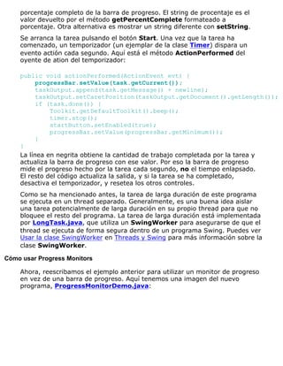 porcentaje completo de la barra de progreso. El string de procentaje es el
valor devuelto por el método getPercentComplete formateado a
porcentaje. Otra alternativa es mostrar un string diferente con setString.
Se arranca la tarea pulsando el botón Start. Una vez que la tarea ha
comenzado, un temporizador (un ejemplar de la clase Timer) dispara un
evento actión cada segundo. Aquí está el método ActionPerformed del
oyente de ation del temporizador:
public void actionPerformed(ActionEvent evt) {
progressBar.setValue(task.getCurrent());
taskOutput.append(task.getMessage() + newline);
taskOutput.setCaretPosition(taskOutput.getDocument().getLength());
if (task.done()) {
Toolkit.getDefaultToolkit().beep();
timer.stop();
startButton.setEnabled(true);
progressBar.setValue(progressBar.getMinimum());
}
}
La línea en negrita obtiene la cantidad de trabajo completada por la tarea y
actualiza la barra de progreso con ese valor. Por eso la barra de progreso
mide el progreso hecho por la tarea cada segundo, no el tiempo enlapsado.
El resto del código actualiza la salida, y si la tarea se ha completado,
desactiva el temporizador, y resetea los otros controles.
Como se ha mencionado antes, la tarea de larga duración de este programa
se ejecuta en un thread separado. Generalmente, es una buena idea aislar
una tarea potencialmente de larga duración en su propio thread para que no
bloquee el resto del programa. La tarea de larga duración está implementada
por LongTask.java, que utiliza un SwingWorker para asegurarse de que el
thread se ejecuta de forma segura dentro de un programa Swing. Puedes ver
Usar la clase SwingWorker en Threads y Swing para más información sobre la
clase SwingWorker.
Cómo usar Progress Monitors
Ahora, reescribamos el ejemplo anterior para utilizar un monitor de progreso
en vez de una barra de progreso. Aquí tenemos una imagen del nuevo
programa, ProgressMonitorDemo.java:
 