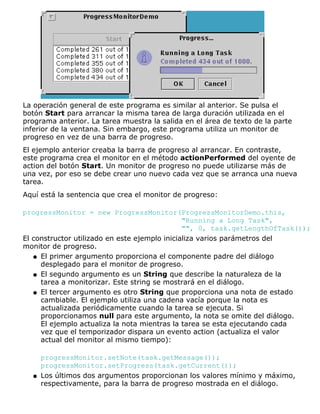La operación general de este programa es similar al anterior. Se pulsa el
botón Start para arrancar la misma tarea de larga duración utilizada en el
programa anterior. La tarea muestra la salida en el área de texto de la parte
inferior de la ventana. Sin embargo, este programa utiliza un monitor de
progreso en vez de una barra de progreso.
El ejemplo anterior creaba la barra de progreso al arrancar. En contraste,
este programa crea el monitor en el método actionPerformed del oyente de
action del botón Start. Un monitor de progreso no puede utilizarse más de
una vez, por eso se debe crear uno nuevo cada vez que se arranca una nueva
tarea.
Aquí está la sentencia que crea el monitor de progreso:
progressMonitor = new ProgressMonitor(ProgressMonitorDemo.this,
"Running a Long Task",
"", 0, task.getLengthOfTask());
El constructor utilizado en este ejemplo inicializa varios parámetros del
monitor de progreso.
El primer argumento proporciona el componente padre del diálogo
desplegado para el monitor de progreso.
q
El segundo argumento es un String que describe la naturaleza de la
tarea a monitorizar. Este string se mostrará en el diálogo.
q
El tercer argumento es otro String que proporciona una nota de estado
cambiable. El ejemplo utiliza una cadena vacía porque la nota es
actualizada periódicamente cuando la tarea se ejecuta. Si
proporcionamos null para este argumento, la nota se omite del diálogo.
El ejemplo actualiza la nota mientras la tarea se esta ejecutando cada
vez que el temporizador dispara un evento action (actualiza el valor
actual del monitor al mismo tiempo):
progressMonitor.setNote(task.getMessage());
progressMonitor.setProgress(task.getCurrent());
q
Los últimos dos argumentos proporcionan los valores mínimo y máximo,
respectivamente, para la barra de progreso mostrada en el diálogo.
q
 