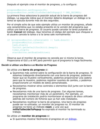 Después el ejemplo crea el monitor de progreso, y lo configura:
progressMonitor.setProgress(0);
progressMonitor.setMillisToDecideToPopup(2 * ONE_SECOND);
La primera línea selecciona la posición actual de la barra de progreso del
diálogo. La segunda indica que el monitor debería desplegar un diálogo si la
tarea se ejecuta durante más de dos segundos.
Por el simple echo de que este ejemplo utiliza un monitor de progreso, añade
una característica que no estaba presente en la versión del programa que
utiliza una barra de progreso. El usuario puede cancelar la tarea pulsando el
botón Cancel del diálogo. Aquí tenemos el código del ejemplo que chequea si
el usuario cancela la tarea o si la tarea sale normalmente:
if (progressMonitor.isCanceled() || task.done()) {
progressMonitor.close();
task.stop();
Toolkit.getDefaultToolkit().beep();
timer.stop();
startButton.setEnabled(true);
}
Observa que el monitor de progreso no cancela por si mismo la tarea.
Proporciona el GUI y el API para permitir que el programa lo haga facilmente.
Decidir si utilizar una Barra o un Monitor de Progreso
Se utiliza una barra de progreso si:
Queremos más control sobre la configuración de la barra de progreso. Si
estamos trabajando directamente con una barra de progreso, podemos
hacer que se muestre verticalmente, podemos proporcionar una cadena
para que la muestre, podemos registrar oyentes de cambio, y podemos
proporcionarle un modelo de datos personalizado.
q
Necesitamos mostrar otros controles o elementos GUI junto con la barra
de progreso.
q
Necesitamos más de una barra de progreso. Con algunas tareas,
necesitamos monitorizar más de un parámetro. Por ejemplo, un
programa de instalación podría monitoriazar el espacio de disco utilizado
además del número de ficheros que ya han sido instalados.
q
Necesitamos reutilizar la barra de progreso. Una barra de progreso
puede ser re-utilizada; un monitor de progreso no. El monitor de
progreso no tiene un método reset, y una vez que
millisToDecideToPopup ha expirado el monitor ha terminado su
trabajo.
q
Se utiliza un monitor de progreso si:
Si queremos mostrar fácilmente el progreso en un diálogo.q
 