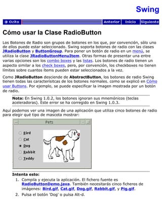 Swing
Cómo usar la Clase RadioButton
Los Botones de Radio son grupos de botones en los que, por convención, sólo uno
de ellos puede estar seleccionado. Swing soporta botones de radio con las clases
JRadioButton y ButtonGroup. Para poner un botón de radio en un menú, se
utiliza la clase JRadioButtonMenuItem. Otras formas de presentar una entre
varias opciones son los combo boxes y las listas. Los botones de radio tienen un
aspecto similar a los check boxes, pero, por convención, los checkboxes no tienen
límites sobre cuantos ítems pueden estar seleccionados a la vez.
Como JRadioButton desciende de AbstractButton, los botones de radio Swing
tienen todas las caracterísitcas de los botones normales. como se explicó en Cómo
usar Buttons. Por ejemplo, se puede especificar la imagen mostrada por un botón
de radio.
Nota: En Swing 1.0.2, los botones ignoran sus mnemónicos (teclas
aceleradoras). Este error se ha corregido en Swing 1.0.3.
Aquí podemos ver una imagen de una aplicación que utiliza cinco botones de radio
para elegir qué tipo de mascota mostrar:
Intenta esto:
Compila y ejecuta la aplicación. El fichero fuente es
RadioButtonDemo.java. También necesitarás cinco ficheros de
imágenes: Bird.gif, Cat.gif, Dog.gif, Rabbit.gif, y Pig.gif.
1.
Pulsa el botón 'Dog' o pulsa Alt-d.2.
 