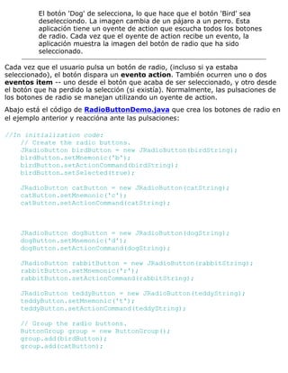 El botón 'Dog' de selecciona, lo que hace que el botón 'Bird' sea
deselecciondo. La imagen cambia de un pájaro a un perro. Esta
aplicación tiene un oyente de action que escucha todos los botones
de radio. Cada vez que el oyente de action recibe un evento, la
aplicación muestra la imagen del botón de radio que ha sido
seleccionado.
Cada vez que el usuario pulsa un botón de radio, (incluso si ya estaba
seleccionado), el botón dispara un evento action. También ocurren uno o dos
eventos item -- uno desde el botón que acaba de ser seleccionado, y otro desde
el botón que ha perdido la selección (si existía). Normalmente, las pulsaciones de
los botones de radio se manejan utilizando un oyente de action.
Abajo está el código de RadioButtonDemo.java que crea los botones de radio en
el ejemplo anterior y reaccióna ante las pulsaciones:
//In initialization code:
// Create the radio buttons.
JRadioButton birdButton = new JRadioButton(birdString);
birdButton.setMnemonic('b');
birdButton.setActionCommand(birdString);
birdButton.setSelected(true);
JRadioButton catButton = new JRadioButton(catString);
catButton.setMnemonic('c');
catButton.setActionCommand(catString);
JRadioButton dogButton = new JRadioButton(dogString);
dogButton.setMnemonic('d');
dogButton.setActionCommand(dogString);
JRadioButton rabbitButton = new JRadioButton(rabbitString);
rabbitButton.setMnemonic('r');
rabbitButton.setActionCommand(rabbitString);
JRadioButton teddyButton = new JRadioButton(teddyString);
teddyButton.setMnemonic('t');
teddyButton.setActionCommand(teddyString);
// Group the radio buttons.
ButtonGroup group = new ButtonGroup();
group.add(birdButton);
group.add(catButton);
 