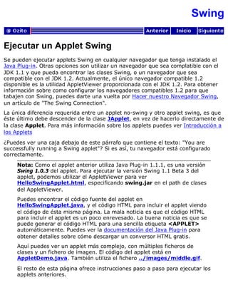 Swing
Ejecutar un Applet Swing
Se pueden ejecutar applets Swing en cualquier navegador que tenga instalado el
Java Plug-in. Otras opciones son utilizar un navegador que sea complatible con el
JDK 1.1 y que pueda encontrar las clases Swing, o un navegador que sea
compatible con el JDK 1.2. Actualmente, el único navegador compatible 1.2
disponible es la utilidad AppletViewer proporcionada con el JDK 1.2. Para obtener
información sobre como configurar los navegadores compatibles 1.2 para que
tabajen con Swing, puedes darte una vuelta por Hacer nuestro Navegador Swing,
un artículo de "The Swing Connection".
La única diferencia requerida entre un applet no-swing y otro applet swing, es que
éste último debe descender de la clase JApplet, en vez de hacerlo directamente de
la clase Applet. Para más información sobre los applets puedes ver Introducción a
los Applets
¿Puedes ver una caja debajo de este párrafo que contiene el texto: "You are
successfully running a Swing applet"? Si es así, tu navegador está configurado
correctamente.
Nota: Como el applet anterior utiliza Java Plug-in 1.1.1, es una versión
Swing 1.0.3 del applet. Para ejecutar la versión Swing 1.1 Beta 3 del
applet, podemos utilizar el AppletViewer para ver
HelloSwingApplet.html, especificando swing.jar en el path de clases
del AppletViewer.
Puedes encontrar el código fuente del applet en
HelloSwingApplet.java, y el código HTML para incluir el applet viendo
el código de ésta misma página. La mala noticia es que el código HTML
para incluir el applet es un poco enrevesado. La buena noticia es que se
puede generar el código HTML para una sencilla etiqueta <APPLET>
automáticamente. Puedes ver la documentación del Java Plug-in para
obtener detalles sobre cómo descargar un conversor HTML gratis.
Aquí puedes ver un applet más complejo, con múltiples ficheros de
clases y un fichero de imagen. El código del applet está en
AppletDemo.java. También utiliza el fichero ../images/middle.gif.
El resto de esta página ofrece instrucciones paso a paso para ejecutar los
applets anteriores.
 