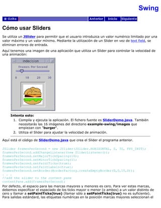 Swing
Cómo usar Sliders
Se utiliza un JSlider para permitir que el usuario introduzca un valor numérico limitado por una
valor máximo y un valor mínimo. Mediante la utilización de un Slider en vez de text field, se
eliminan errores de entrada.
Aquí tenemos una imagen de una aplicación que utiliza un Slider para controlar la velocidad de
una animación:
Intenta esto:
Compila y ejecuta la aplicación. El fichero fuente es SliderDemo.java. También
necesitarás las 16 imágenes del directorio example-swing/images que
empiezan con "burger".
1.
Utiliza el Slider para ajustar la velocidad de animación.2.
Aquí está el código de SliderDemo.java que crea el Slider el programa anterior.
JSlider framesPerSecond = new JSlider(JSlider.HORIZONTAL, 0, 30, FPS_INIT);
framesPerSecond.addChangeListener(new SliderListener());
framesPerSecond.setMajorTickSpacing(10);
framesPerSecond.setMinorTickSpacing(1);
framesPerSecond.setPaintTicks(true);
framesPerSecond.setPaintLabels(true);
framesPerSecond.setBorder(BorderFactory.createEmptyBorder(0,0,10,0));
. . .
//add the slider to the content pane
contentPane.add(framesPerSecond);
Por defecto, el espacio para las marcas mayores y menores es cero. Para ver estas marcas,
debemos especificar el espaciado de los ticks mayor o menor (o ambos) a un valor distinto de
cero y llamar a setPaintTicks(true) (llamar sólo a setPaintTicks(true) no es suficiente).
Para salidas estándard, las etiquetas numéricas en la posición marcas mayores seleccionan el
 
