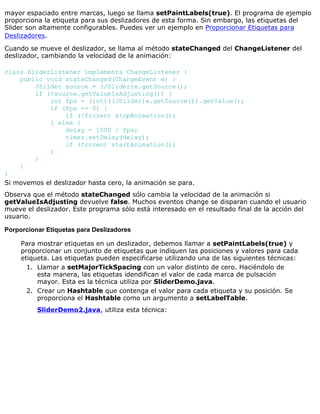mayor espaciado entre marcas, luego se llama setPaintLabels(true). El programa de ejemplo
proporciona la etiqueta para sus deslizadores de esta forma. Sin embargo, las etiquetas del
Slider son altamente configurables. Puedes ver un ejemplo en Proporcionar Etiquetas para
Deslizadores.
Cuando se mueve el deslizador, se llama al método stateChanged del ChangeListener del
deslizador, cambiando la velocidad de la animación:
class SliderListener implements ChangeListener {
public void stateChanged(ChangeEvent e) {
JSlider source = (JSlider)e.getSource();
if (!source.getValueIsAdjusting()) {
int fps = (int)((JSlider)e.getSource()).getValue();
if (fps == 0) {
if (!frozen) stopAnimation();
} else {
delay = 1000 / fps;
timer.setDelay(delay);
if (frozen) startAnimation();
}
}
}
}
Si movemos el deslizador hasta cero, la animación se para.
Observa que el método stateChanged sólo cambia la velocidad de la animación si
getValueIsAdjusting devuelve false. Muchos eventos change se disparan cuando el usuario
mueve el deslizador. Este programa sólo está interesado en el resultado final de la acción del
usuario.
Porporcionar Etiquetas para Deslizadores
Para mostrar etiquetas en un deslizador, debemos llamar a setPaintLabels(true) y
proporcionar un conjunto de etiquetas que indiquen las posiciones y valores para cada
etiqueta. Las etiquetas pueden especificarse utilizando una de las siguientes técnicas:
Llamar a setMajorTickSpacing con un valor distinto de cero. Haciéndolo de
esta manera, las etiquetas idendifican el valor de cada marca de pulsación
mayor. Esta es la técnica utiliza por SliderDemo.java.
1.
Crear un Hashtable que contenga el valor para cada etiqueta y su posición. Se
proporciona el Hashtable como un argumento a setLabelTable.
SliderDemo2.java, utiliza esta técnica:
2.
 