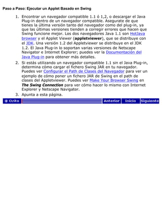 Paso a Paso: Ejecutar un Applet Basado en Swing
Encontrar un navegador compatible 1.1 ó 1,2, o descargar el Java
Plug-in dentro de un navegador compatible. Asegurate de que
tienes la última versión tanto del navegador como del plug-in, ya
que las últimas versiones tienden a corregir errores que hacen que
Swing funcione mejor. Los dos navegadores Java 1.1 son HotJava
browser y el Applet Viewer (appletviewer), que se distribuye con
el JDK. Una versión 1.2 del Appletviewer se distribuye en el JDK
1.2. El Java Plug-in lo soportan varias versiones de Netscape
Navigator e Internet Explorer; puedes ver la Documentación del
Java Plug-in para obtener más detalles.
1.
Si estás utilizando un navegador compatible 1.1 sin el Java Plug-in,
determina cómo cargar el fichero Swing JAR en tu navegador.
Puedes ver Configurar el Path de Clases del Navegador para ver un
ejemplo de cómo poner un fichero JAR de Swing en el path de
clases del Appletviewer. Puedes ver Make Your Browser Swing en
The Swing Connection para ver cómo hacer lo mismo con Internet
Explorer y Netscape Navigator.
2.
Apunta a esta página.3.
 