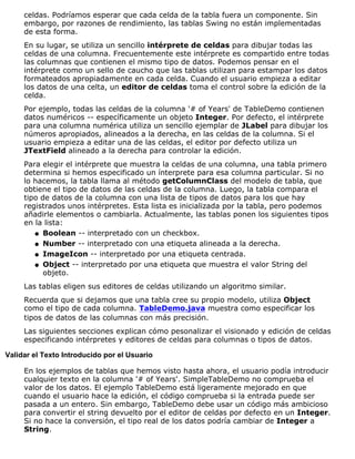 celdas. Podríamos esperar que cada celda de la tabla fuera un componente. Sin
embargo, por razones de rendimiento, las tablas Swing no están implementadas
de esta forma.
En su lugar, se utiliza un sencillo intérprete de celdas para dibujar todas las
celdas de una columna. Frecuentemente este intérprete es compartido entre todas
las columnas que contienen el mismo tipo de datos. Podemos pensar en el
intérprete como un sello de caucho que las tablas utilizan para estampar los datos
formateados apropiadamente en cada celda. Cuando el usuario empieza a editar
los datos de una celta, un editor de celdas toma el control sobre la edición de la
celda.
Por ejemplo, todas las celdas de la columna '# of Years' de TableDemo contienen
datos numéricos -- específicamente un objeto Integer. Por defecto, el intérprete
para una columna numérica utiliza un sencillo ejemplar de JLabel para dibujar los
números apropiados, alineados a la derecha, en las celdas de la columna. Si el
usuario empieza a editar una de las celdas, el editor por defecto utiliza un
JTextField alineado a la derecha para controlar la edición.
Para elegir el intérprete que muestra la celdas de una columna, una tabla primero
determina si hemos especificado un ínterprete para esa columna particular. Si no
lo hacemos, la tabla llama al método getColumnClass del modelo de tabla, que
obtiene el tipo de datos de las celdas de la columna. Luego, la tabla compara el
tipo de datos de la columna con una lista de tipos de datos para los que hay
registrados unos intérpretes. Esta lista es inicializada por la tabla, pero podemos
añadirle elementos o cambiarla. Actualmente, las tablas ponen los siguientes tipos
en la lista:
Boolean -- interpretado con un checkbox.q
Number -- interpretado con una etiqueta alineada a la derecha.q
ImageIcon -- interpretado por una etiqueta centrada.q
Object -- interpretado por una etiqueta que muestra el valor String del
objeto.
q
Las tablas eligen sus editores de celdas utilizando un algoritmo similar.
Recuerda que si dejamos que una tabla cree su propio modelo, utiliza Object
como el tipo de cada columna. TableDemo.java muestra como especificar los
tipos de datos de las columnas con más precisión.
Las siguientes secciones explican cómo pesonalizar el visionado y edición de celdas
especificando intérpretes y editores de celdas para columnas o tipos de datos.
Validar el Texto Introducido por el Usuario
En los ejemplos de tablas que hemos visto hasta ahora, el usuario podía introducir
cualquier texto en la columna '# of Years'. SimpleTableDemo no comprueba el
valor de los datos. El ejemplo TableDemo está ligeramente mejorado en que
cuando el usuario hace la edición, el código comprueba si la entrada puede ser
pasada a un entero. Sin embargo, TableDemo debe usar un código más ambicioso
para convertir el string devuelto por el editor de celdas por defecto en un Integer.
Si no hace la conversión, el tipo real de los datos podría cambiar de Integer a
String.
 