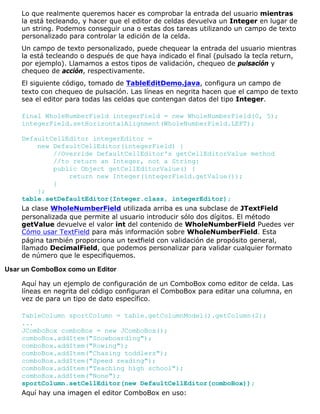 Lo que realmente queremos hacer es comprobar la entrada del usuario mientras
la está tecleando, y hacer que el editor de celdas devuelva un Integer en lugar de
un string. Podemos conseguir una o estas dos tareas utilizando un campo de texto
personalizado para controlar la edición de la celda.
Un campo de texto personalizado, puede chequear la entrada del usuario mientras
la está tecleando o después de que haya indicado el final (pulsado la tecla return,
por ejemplo). Llamamos a estos tipos de validación, chequeo de pulsación y
chequeo de acción, respectivamente.
El siguiente código, tomado de TableEditDemo.java, configura un campo de
texto con chequeo de pulsación. Las líneas en negrita hacen que el campo de texto
sea el editor para todas las celdas que contengan datos del tipo Integer.
final WholeNumberField integerField = new WholeNumberField(0, 5);
integerField.setHorizontalAlignment(WholeNumberField.LEFT);
DefaultCellEditor integerEditor =
new DefaultCellEditor(integerField) {
//Override DefaultCellEditor's getCellEditorValue method
//to return an Integer, not a String:
public Object getCellEditorValue() {
return new Integer(integerField.getValue());
}
};
table.setDefaultEditor(Integer.class, integerEditor);
La clase WholeNumberField utilizada arriba es una subclase de JTextField
personalizada que permite al usuario introducir sólo dos dígitos. El método
getValue devuelve el valor int del contenido de WholeNumberField Puedes ver
Cómo usar TextField para más información sobre WholeNumberField. Esta
página también proporciona un textfield con validación de propósito general,
llamado DecimalField, que podemos personalizar para validar cualquier formato
de número que le especifiquemos.
Usar un ComboBox como un Editor
Aquí hay un ejemplo de configuración de un ComboBox como editor de celda. Las
líneas en negrita del código configuran el ComboBox para editar una columna, en
vez de para un tipo de dato específico.
TableColumn sportColumn = table.getColumnModel().getColumn(2);
...
JComboBox comboBox = new JComboBox();
comboBox.addItem("Snowboarding");
comboBox.addItem("Rowing");
comboBox.addItem("Chasing toddlers");
comboBox.addItem("Speed reading");
comboBox.addItem("Teaching high school");
comboBox.addItem("None");
sportColumn.setCellEditor(new DefaultCellEditor(comboBox));
Aquí hay una imagen el editor ComboBox en uso:
 