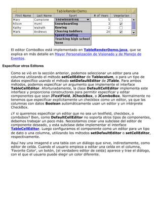 El editor ComboBox está implementado en TableRenderDemo.java, que se
explica en más detalle en Mayor Personalización de Visionado y de Manejo de
Eventos.
Especificar otros Editores
Como se vió en la sección anterior, podemos seleccionar un editor para una
columna utilizando el método setCellEditor de Tablecolum, o para un tipo de
datos específico usando el método setDefaultEditor de JTable. Para ambos
métodos, podemos especificar un argumento que implemente el interface
TableCellEditor. Afortunadamente, la clase DefaultCellEditor implementa este
interface y proporciona constructores para permitir especificar y editar
componentes que sean JTextField, JCheckBox, o JComboBox. Normalmente no
tenemos que especificar explícitamente un checkbox como un editor, ya que las
columnas con datos Boolean automáticamente usan un editor y un intérprete
CheckBox.
¿Y si queremos especificar un editor que no sea un textfield, checkbox, o
combobox? Bien, como DefaultCellEditor no soporta otros tipos de componentes,
debemos trabajar un poco más. Necesitamos crear una subclase del editor de
componente deseado, y esta subclase debe implementar el interface
TableCellEditor. Luego configuramos el componente como un editor para un tipo
de dato o una columna, utilizando los métodos setDefaultEditor o setCellEditor,
respectivamente.
Aquí hay una imagend e una tabla con un diálogo que sirve, indirectamente, como
editor de celda. Cuando el usuario empieza a editar una celda en el columna,
'Favorite Color', un botón, (el verdadero editor de celda) aparece y trae el diálogo,
con el que el usuario puede elegir un color diferente.
 