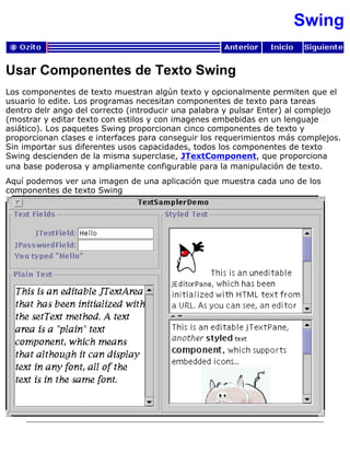 Swing
Usar Componentes de Texto Swing
Los componentes de texto muestran algún texto y opcionalmente permiten que el
usuario lo edite. Los programas necesitan componentes de texto para tareas
dentro delr ango del correcto (introducir una palabra y pulsar Enter) al complejo
(mostrar y editar texto con estilos y con imagenes embebidas en un lenguaje
asiático). Los paquetes Swing proporcionan cinco componentes de texto y
proporcionan clases e interfaces para conseguir los requerimientos más complejos.
Sin importar sus diferentes usos capacidades, todos los componentes de texto
Swing descienden de la misma superclase, JTextComponent, que proporciona
una base poderosa y ampliamente configurable para la manipulación de texto.
Aquí podemos ver una imagen de una aplicación que muestra cada uno de los
componentes de texto Swing
 