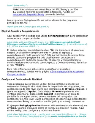 import javax.swing.*;
Nota: Las primeras versiones beta del JFC/Swing y del JDK
1.2 usaban nombres de paquetes diferentes. Puedes ver
Nombres de Paquetes Swing para más detalles.
Los programas Swing también necesitan clases de los paquetes
principales del AWT:
import java.awt.*; import java.awt.event.*;
Elegir el Aspecto y Comportamiento
Aquí puedes ver el código que utiliza SwingApplication para seleccionar
su aspecto y comportamiento:
public static void main(String [] args) { try { UIManager.setLookAndFeel(
UIManager.getCrossPlatformLookAndFeelClassName()); } catch (Exception e)
{ } ..//Crea y muestra el GUI... }
El código anterior, esencialmente dice, "No me importa si el usuario a
elegido un aspecto y comportamiento -- utiliza el aspecto y
comportamiento multi-plataforma." Esta aproximación dictatorial tiene
sentido cuando el program ha sido diseñado con un aspecto y
comportamiento particular en mente. El aspecto y comportamiento
multi-plataforma es conocido como Aspecto y Comportamiento Java (con
el nick "Metal").
Para más información sobre cómo especificar el aspecto y
comportamiento, puedes ver la página Cómo Seleccionar el Aspecto y
Comportamiento
Configurar el Contenedor de Alto Nivel
Todo programa que presente un GUI Swing contiene al menos un
contenedor Swing de alto nivel. Para la mayoría de los programas, los
contenedores de alto nivel Swing son ejemplares de JFrame, JDialog, o
(para los applets) JApplet. Cada objeto JFrame implementa una
ventana secundaria. Cada objeto JApplet implementa un área de
pantalla de un applet dentro de una ventana del navegador. Un
contenedor de Alto Nivel Swing porporciona el soporte que necesitan los
componentes Swing para realizar su dibujado y su manejo de eventos.
El ejemplo SwingApplication tiene un sólo contenedor de alto nivel, un
JFrame. Cuando el usuario cierra el frame, la aplicación finaliza. Aquí
está el código que configura y muestra el frame:
public class SwingApplication { ... public static void main(String[] args) { ... JFrame
frame = new JFrame("SwingApplication"); //...create the components to go into the
 