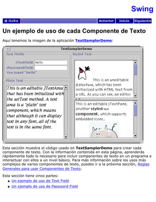 Swing
Un ejemplo de uso de cada Componente de Texto
Aquí tenemos la imagen de la aplicación TextSamplerDemo:
Esta sección muestra el código usado en TextSamplerDemo para crear cada
componente de texto. Con la información contenida en esta página, aprenderás
rápidamente todo lo necesario para incluir componentes de texto en un programa e
interactuar con ellos a un nivel básico. Para más información sobre los usos más
complejos de varios componentes de texto, puedes ir a la próxima sección, Reglas
Generales para usar Componentes de Texto.
Esta sección tiene cinco partes:
Un ejemplo de uso de Text Fieldq
Un ejemplo de uso de Password Fieldq
 