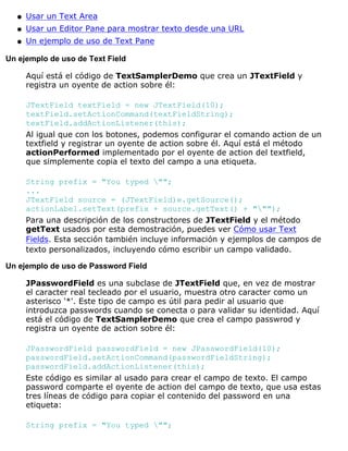 Usar un Text Areaq
Usar un Editor Pane para mostrar texto desde una URLq
Un ejemplo de uso de Text Paneq
Un ejemplo de uso de Text Field
Aquí está el código de TextSamplerDemo que crea un JTextField y
registra un oyente de action sobre él:
JTextField textField = new JTextField(10);
textField.setActionCommand(textFieldString);
textField.addActionListener(this);
Al igual que con los botones, podemos configurar el comando action de un
textfield y registrar un oyente de action sobre él. Aquí está el método
actionPerformed implementado por el oyente de action del textfield,
que simplemente copia el texto del campo a una etiqueta.
String prefix = "You typed "";
...
JTextField source = (JTextField)e.getSource();
actionLabel.setText(prefix + source.getText() + """);
Para una descripción de los constructores de JTextField y el método
getText usados por esta demostración, puedes ver Cómo usar Text
Fields. Esta sección también incluye información y ejemplos de campos de
texto personalizados, incluyendo cómo escribir un campo validado.
Un ejemplo de uso de Password Field
JPasswordField es una subclase de JTextField que, en vez de mostrar
el caracter real tecleado por el usuario, muestra otro caracter como un
asterisco '*'. Este tipo de campo es útil para pedir al usuario que
introduzca passwords cuando se conecta o para validar su identidad. Aquí
está el código de TextSamplerDemo que crea el campo passwrod y
registra un oyente de action sobre él:
JPasswordField passwordField = new JPasswordField(10);
passwordField.setActionCommand(passwordFieldString);
passwordField.addActionListener(this);
Este código es similar al usado para crear el campo de texto. El campo
password comparte el oyente de action del campo de texto, que usa estas
tres líneas de código para copiar el contenido del password en una
etiqueta:
String prefix = "You typed "";
 