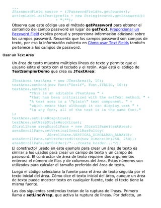 ...
JPasswordField source = (JPasswordField)e.getSource();
actionLabel.setText(prefix + new String(source.getPassword())
+ """);
Observa que este código usa el método getPassword para obtener el
contenido del campo password en lugar de getText. Proporcionar un
Password Field explica porqué y proporciona información adicional sobre
los campos password. Recuerda que los campos password son campos de
texto, por eso la información cubierta en Cómo usar Text Fields también
pertenece a los campos de password.
Usar un Text Area
Un área de texto muestra múltiples líneas de texto y permite que el
usuario edite el texto con el teclado y el ratón. Aquí está el código de
TextSamplerDemo que crea su JTextArea:
JTextArea textArea = new JTextArea(5, 10);
textArea.setFont(new Font("Serif", Font.ITALIC, 16));
textArea.setText(
"This is an editable JTextArea " +
"that has been initialized with the setText method. " +
"A text area is a "plain" text component, " +
"which means that although it can display text " +
"in any font, all of the text is in the same font."
);
textArea.setLineWrap(true);
textArea.setWrapStyleWord(true);
JScrollPane areaScrollPane = new JScrollPane(textArea);
areaScrollPane.setVerticalScrollBarPolicy(
JScrollPane.VERTICAL_SCROLLBAR_ALWAYS);
areaScrollPane.setPreferredSize(new Dimension(250, 250));
areaScrollPane.setBorder(/*...create border...*/);
El constructor usado en este ejemplo para crear un área de texto es
similar a los usados para crear un campo de texto y un campo de
password. El contructor de área de texto requiere dos argumentos
enteros: el número de filas y de columnas del área. Estos números son
utilizados para calcular el tamaño preferido del área de texto.
Luego el código selecciona la fuente para el área de texto seguida por el
texto inicial del área. Cómo dice el texto inicial del área, aunque un área
de texto puede mostrar texto en cualquier fuente, todo el texto tiene la
misma fuente.
Las dos siguientes sentencias tratan de la ruptura de líneas. Primero
llama a setLineWrap, que activa la ruptura de líneas. Por defecto, un
 