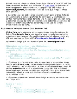 área de texto no rompe las líneas. En su lugar mustra el texto en una sóla
línea y si el área de texto está dentro de un scroll pane, se permite a sí
mismo desplazarse horizontalmente. La segunda es una llamada a
setWrapStyleWord, que le dice al área de texto que rompa la líneas
entre palabras.
El siguiente grupo de código crea un scroll pane y pone el área de texto
en él, selecciona el tamaño preferido del scroll pane y establece sus
bordes. Normalmente un área de texto está manejada por un scroll pane.
Si ponemos un área de texto en un scroll pane, debemos asegurarnos de
seleccionar el tamaño preferido del scroll pane en vez del tamaño
preferido del área de texto.
Usar un Editor Pane para mostrar Texto desde una URL
JEditorPane es la base para los componentes de texto formateado de
Swing. TextSamplerDemo usa un editor pane como lo hacen muchos
programas: para mostrar información no editable inicializada desde una
URL que apunta a un fichero HTMLTextSamplerDemoHelp.html.
Aquí está el código que crea el editor pane en TextSamplerDemo:
JEditorPane editorPane = new JEditorPane();
editorPane.setEditable(false);
...create a URL object for the TextSamplerDemoHelp.html file...
try {
editorPane.setPage(url);
} catch (IOException e) {
System.err.println("Attempted to read a bad URL: " + url);
}
El código usa el constructor por defecto para crear el editor pane, luego
llama a setEditable(false) para que el usuario no pueda editar el texto.
Luego, el código crea el objeto URL, y llama al método setPage con él. El
método setPage abre el recurso apuntado por la URL y se imagina el
formato del texto (que en este ejemplo es HTML). Si el texto formateado
es conocido, el editor pane se inicializa a sí mismo con el texto
encontrado en el URL.
El código que crea la URL no está en el código anterior y es interesante
verlo. Aquí está:
String s = null;
try {
s = "file:"
+ System.getProperty("user.dir")
+ System.getProperty("file.separator")
 