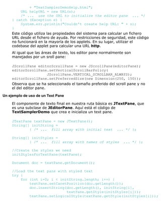 + "TextSamplerDemoHelp.html";
URL helpURL = new URL(s);
/* ... use the URL to initialize the editor pane ... */
} catch (Exception e) {
System.err.println("Couldn't create help URL: " + s);
}
Este código utiliza las propiedades del sistema para calcular un fichero
URL desde el fichero de ayuda. Por restricciones de seguridad, este código
no funcionará en la mayoría de los applets. En su lugar, utilizar el
codebase del applet para calcular una URL http.
Al igual que las áreas de texto, los editor pane normalmente son
manejados por un sroll pane:
JScrollPane editorScrollPane = new JScrollPane(editorPane);
editorScrollPane.setVerticalScrollBarPolicy(
JScrollPane.VERTICAL_SCROLLBAR_ALWAYS);
editorScrollPane.setPreferredSize(new Dimension(250, 150));
Observa que se ha seleccionado el tamaño preferido del scroll pane y no
el del editor pane.
Un ejemplo de uso de un Text Pane
El componente de texto final en nuestra ruta básica es JTextPane, que
es una subclase de JEditorPane. Aquí está el código de
TextSamplerDemo que crea e inicializa un text pane.
JTextPane textPane = new JTextPane();
String[] initString =
{ /* ... fill array with initial text ... */ };
String[] initStyles =
{ /* ... fill array with names of styles ... */ };
//Create the styles we need
initStylesForTextPane(textPane);
Document doc = textPane.getDocument();
//Load the text pane with styled text
try {
for (int i=0; i < initString.length; i++) {
textPane.setCaretPosition(doc.getLength());
doc.insertString(doc.getLength(), initString[i],
textPane.getStyle(initStyles[i]));
textPane.setLogicalStyle(textPane.getStyle(initStyles[i]));
 
