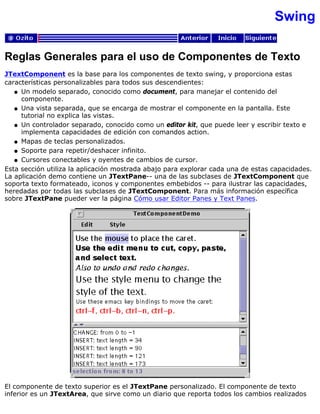 Swing
Reglas Generales para el uso de Componentes de Texto
JTextComponent es la base para los componentes de texto swing, y proporciona estas
características personalizables para todos sus descendientes:
Un modelo separado, conocido como document, para manejar el contenido del
componente.
q
Una vista separada, que se encarga de mostrar el componente en la pantalla. Este
tutorial no explica las vistas.
q
Un controlador separado, conocido como un editor kit, que puede leer y escribir texto e
implementa capacidades de edición con comandos action.
q
Mapas de teclas personalizados.q
Soporte para repetir/deshacer infinito.q
Cursores conectables y oyentes de cambios de cursor.q
Esta sección utiliza la aplicación mostrada abajo para explorar cada una de estas capacidades.
La aplicación demo contiene un JTextPane-- una de las subclases de JTextComponent que
soporta texto formateado, iconos y componentes embebidos -- para ilustrar las capacidades,
heredadas por todas las subclases de JTextComponent. Para más información específica
sobre JTextPane pueder ver la página Cómo usar Editor Panes y Text Panes.
El componente de texto superior es el JTextPane personalizado. El componente de texto
inferior es un JTextArea, que sirve como un diario que reporta todos los cambios realizados
 