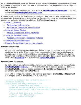 en el contenido del text pane. La línea de estado de la parte inferior de la ventana informa
sobre la localización de la selección o de la posición del cursor, dependiendo de si hay o no
texto seleccionado.
Nota: Es fichero fuente de esta aplicación es TextComponentDemo.java. También
nevesitarás LimitedStyledDocument.java.
A través de esta aplicación de ejemplo, aprenderás cómo usar la capacidades de los
componentes de texto y cómo personalizarlos. Esta sección cubre los siguientes texto, que
puesen ser aplicados a todas las subclases de JTextComponent: :
Sobre Documentosq
Personalizar un Documentoq
Escuchar los cambios de un Documentoq
Sobre los Kits de Ediciónq
Asociar Acciones con menús y botonesq
Sobre los Mapas de tecladoq
Associar Acciones con pulsaciones de teclasq
Implementar deshacer/repetirq
Escuchar los cambios de cursor y de selecciónq
Sobre los Documentos
Al igual que muchos otros componentes Swing, un componente de texto separa su
contenido de su vista. El contenido de un componente de este es manejado por su
documento, el cual contiene el texto, soporte para edición, y notifica a los oyente
los cambios en el texto. Un documento es un ejemplar de una clase que implementa
el interface Document o su subinterface StyledDocument.
Personalizar un Documento
La aplicación de ejemplo mostrada anteriormente tiene un documento persoanlziado
LimitedStyledDocument, que limita el número de caracteres que puede contener.
LimitedStyledDocument es una subclase de DefaultStyledDocument, el
documento por defecto para JTextPane.
Aquí está el código del programa de ejemplo que crea un LimitedStyledDocument
y lo designa como el documento para le text pane
...donde se declaren las variables miembro...
JTextPane textPane;
static final int MAX_CHARACTERS = 300;
...en el constructor del frame...
//Crea el documento para el área de texto
LimitedStyledDocument lpd = new LimitedStyledDocument(MAX_CHARACTERS);
...
//Crea el text pane y lo configura
textPane = new JTextPane();
textPane.setDocument(lpd);
...
 