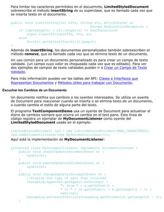 Para limitar los caracteres permitidos en el docuemnto, LimitedStyledDocument
sobreescribe el método insertString de su superclase, que es llamado cada vez que
se inserta texto en el documento.
public void insertString(int offs, String str, AttributeSet a)
throws BadLocationException {
if ((getLength() + str.length()) <= maxCharacters)
super.insertString(offs, str, a);
else
Toolkit.getDefaultToolkit().beep();
}
Además de insertString, los documentos personalizados también sobreescriben el
método remove, que es llamado cada vez que se elimina texto de un documento.
Un uso común para un documento personalizado es para crear un campo de texto
validado. (un campo cuyo valor es chequeado cada vez que es editado). Para ver
dos ejemplos de campos de texto validados pueder ir a Crear un Campo de Texto
Validado.
Para más información puedes ver las tablas del API: Clases e Interfaces que
Representan Documentos y Métodos útiles para trabajar con Documento.
Escuchar los Cambios de un Documento
Un documento notifica sus cambios a los oyentes interesados. Se utiliza un oyente
de Document para reaccionar cuando se inserta o se elimina texto de un documento,
o cuando cambia el estilo de alguna parte del texto.
El programa TextComponentDemo usa un oyente de Document para actualizar el
diario de cambios siempre que ocurra un cambio en el text pane. Esta línea de
código registra un ejemplar de MyDocumentListener como oyente del
LimitedStyledDocument usado en el ejemplo:
LimitedStyledDocument lpd = new LimitedStyledDocument(MAX_CHARACTERS);
lpd.addDocumentListener(new MyDocumentListener());
Aquí está la implementación de MyDocumentListener:
protected class MyDocumentListener implements DocumentListener {
public void insertUpdate(DocumentEvent e) {
update(e);
}
public void removeUpdate(DocumentEvent e) {
update(e);
}
public void changedUpdate(DocumentEvent e) {
//Display the type of edit that occurred
changeLog.append(e.getType().toString() +
": from " + e.getOffset() +
" to " + (e.getOffset() + e.getLength() - 1) +
newline);
changeLog.setCaretPosition(changeLog.getDocument().getLength() - 1);
}
 