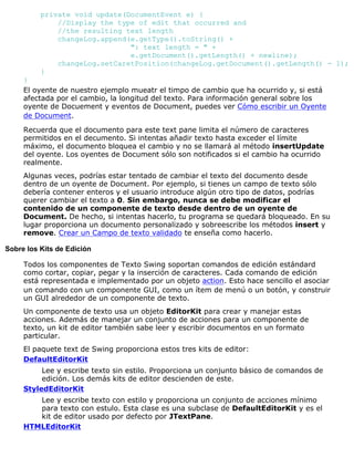 private void update(DocumentEvent e) {
//Display the type of edit that occurred and
//the resulting text length
changeLog.append(e.getType().toString() +
": text length = " +
e.getDocument().getLength() + newline);
changeLog.setCaretPosition(changeLog.getDocument().getLength() - 1);
}
}
El oyente de nuestro ejemplo mueatr el timpo de cambio que ha ocurrido y, si está
afectada por el cambio, la longitud del texto. Para información general sobre los
oyente de Docuement y eventos de Document, puedes ver Cómo escribir un Oyente
de Document.
Recuerda que el documento para este text pane limita el número de caracteres
permitidos en el decumento. Si intentas añadir texto hasta exceder el límite
máximo, el documento bloquea el cambio y no se llamará al método insertUpdate
del oyente. Los oyentes de Document sólo son notificados si el cambio ha ocurrido
realmente.
Algunas veces, podrías estar tentado de cambiar el texto del documento desde
dentro de un oyente de Document. Por ejemplo, si tienes un campo de texto sólo
debería contener enteros y el usuario introduce algún otro tipo de datos, podrías
querer cambiar el texto a 0. Sin embargo, nunca se debe modificar el
contenido de un componente de texto desde dentro de un oyente de
Document. De hecho, si intentas hacerlo, tu programa se quedará bloqueado. En su
lugar proporciona un documento personalizado y sobreescribe los métodos insert y
remove. Crear un Campo de texto validado te enseña como hacerlo.
Sobre los Kits de Edición
Todos los componentes de Texto Swing soportan comandos de edición estándard
como cortar, copiar, pegar y la inserción de caracteres. Cada comando de edición
está representada e implementado por un objeto action. Esto hace sencillo el asociar
un comando con un componente GUI, como un ítem de menú o un botón, y construir
un GUI alrededor de un componente de texto.
Un componente de texto usa un objeto EditorKit para crear y manejar estas
acciones. Además de manejar un conjunto de acciones para un componente de
texto, un kit de editor también sabe leer y escribir documentos en un formato
particular.
El paquete text de Swing proporciona estos tres kits de editor:
DefaultEditorKit
Lee y escribe texto sin estilo. Proporciona un conjunto básico de comandos de
edición. Los demás kits de editor descienden de este.
StyledEditorKit
Lee y escribe texto con estilo y proporciona un conjunto de acciones mínimo
para texto con estulo. Esta clase es una subclase de DefaultEditorKit y es el
kit de editor usado por defecto por JTextPane.
HTMLEditorKit
 