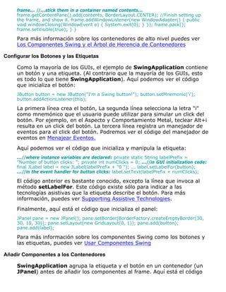frame... //...stick them in a container named contents...
frame.getContentPane().add(contents, BorderLayout.CENTER); //Finish setting up
the frame, and show it. frame.addWindowListener(new WindowAdapter() { public
void windowClosing(WindowEvent e) { System.exit(0); } }); frame.pack();
frame.setVisible(true); } }
Para más información sobre los contenedores de alto nivel puedes ver
Los Componentes Swing y el Árbol de Herencia de Contenedores
Configurar los Botones y las Etiquetas
Como la mayoría de los GUIs, el ejemplo de SwingApplication contiene
un botón y una etiqueta. (Al contrario que la mayoría de los GUIs, esto
es todo lo que tiene SwingApplication). Aquí podemos ver el código
que inicializa el botón:
JButton button = new JButton("I'm a Swing button!"); button.setMnemonic('i');
button.addActionListener(this);
La primera línea crea el botón, La segunda línea selecciona la letra "i"
como mnemónico que el usuario puede utilizar para simular un click del
botón. Por ejemplo, en el Aspecto y Comportamiento Metal, teclear Alt+i
resulta en un click del botón. La tercera línea registra un manejador de
eventos para el click del botón. Podremos ver el código del manejador de
eventos en Menajear Eventos.
Aquí podemos ver el código que inicializa y manipula la etiqueta:
...//where instance variables are declared: private static String labelPrefix =
"Number of button clicks: "; private int numClicks = 0; ...//in GUI initialization code:
final JLabel label = new JLabel(labelPrefix + "0 "); ... label.setLabelFor(button);
...//in the event handler for button clicks: label.setText(labelPrefix + numClicks);
El código anterior es bastante conocido, excepto la línea que invoca al
método setLabelFor. Este código existe sólo para indicar a las
tecnologías asistivas que la etiqueta describe el botón. Para más
información, puedes ver Supporting Assistive Technologies.
Finalmente, aquí está el código que inicializa el panel:
JPanel pane = new JPanel(); pane.setBorder(BorderFactory.createEmptyBorder(30,
30, 10, 30)); pane.setLayout(new GridLayout(0, 1)); pane.add(button);
pane.add(label);
Para más información sobre los componentes Swing como los botones y
las etiquetas, puedes ver Usar Componentes Swing
Añadir Componentes a los Contenedores
SwingApplication agrupa la etiqueta y el botón en un contenedor (un
JPanel) antes de añadir los componentes al frame. Aquí está el código
 
